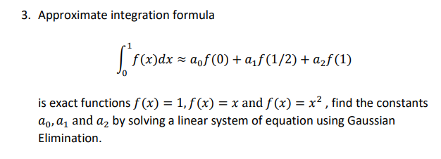 3. Approximate integration formula
f (x)dx = aof(0) + a¡ƒ (1/2) + azf (1)
is exact functions f (x) = 1, f (x) = x and f (x) = x² , find the constants
ao, a, and a, by solving a linear system of equation using Gaussian
Elimination.
