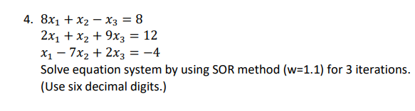 4. 8x1 + x2 – X3 = 8
2x1 + x2 + 9x3 = 12
X1 - 7x2 + 2x3 = -4
Solve equation system by using SOR method (w=1.1) for 3 iterations.
(Use six decimal digits.)
