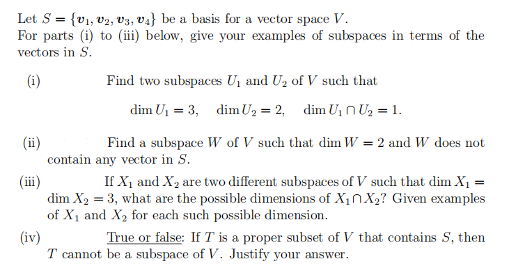 Let S = {v1, v2, V3, V4} be a basis for a vector space V.
For parts (i) to (iii) below, give your examples of subspaces in terms of the
vectors in S.
(i)
Find two subspaces U1 and U2 of V such that
dim U1 = 3, dim U2 = 2, dim U1N U2 = 1.
(ii)
contain any vector in S.
Find a subspace W of V such that dim W = 2 and W does not
(ii)
dim X2 = 3, what are the possible dimensions of X1NX2? Given examples
of X1 and X2 for each such possible dimension.
If X1 and X2 are two different subspaces of V such that dim X1 =
True or false: If T is a proper subset of V that contains S, then
(iv)
T cannot be a subspace of V. Justify your answer.
