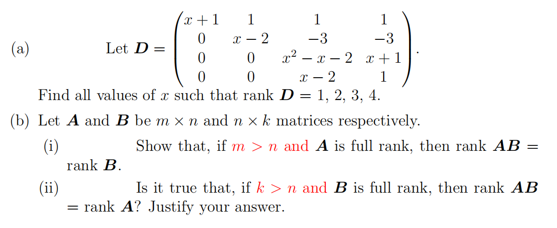 x +1
1
1
1
х — 2
-3
-3
(a)
Let D =
- 2 x + 1
- 2
1, 2, 3, 4.
- x
1
Find all values of x such that rank D:
(b) Let A and B be m x n and n x k matrices respectively.
(i)
Show that, if m > n and A is full rank, then rank AB
rank B.
Is it true that, if k > n and B is full rank, then rank AB
(ii)
= rank A? Justify your answer.
