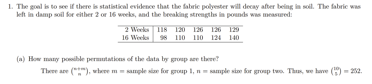 1. The goal is to see if there is statistical evidence that the fabric polyester will decay after being in soil. The fabric was
left in damp soil for either 2 or 16 weeks, and the breaking strengths in pounds was measured:
2 Weeks
118
120
126
126
129
16 Weeks
98
110
110
124
140
(a) How many possible permutations of the data by group are there?
There are ("m), where m = sample size for group 1, n = sample size for group two. Thus, we have () = 252.
n
5
