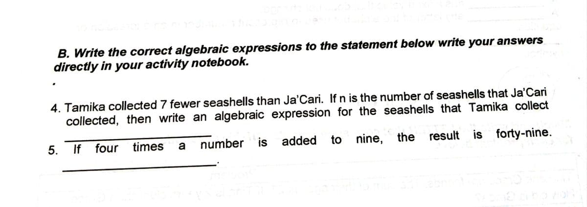 B. Write the correct algebraic expressions to the statement below write your answers
directly in your activity notebook.
4. Tamika collected 7 fewer seashells than Ja'Cari. If n is the number of seashells that Ja'Cari
collected, then write an algebraic expression for the seashells that Tamika collect
5. If
four times
a
number
is
added
to nine, the
result is forty-nine.
