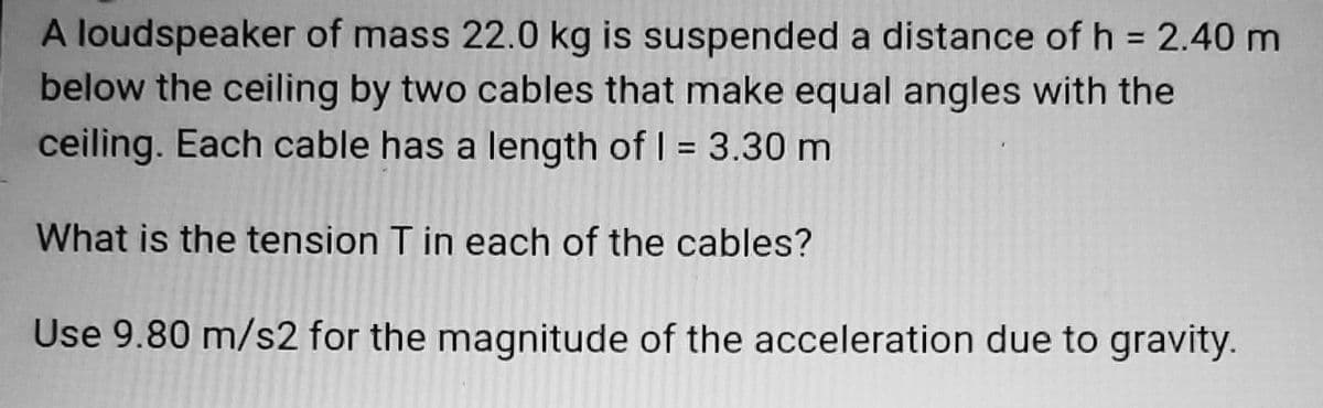 A loudspeaker of mass 22.0 kg is suspended a distance of h = 2.40 m
below the ceiling by two cables that make equal angles with the
%3D
ceiling. Each cable has a length of I = 3.30 m
%3D
What is the tension T in each of the cables?
Use 9.80 m/s2 for the magnitude of the acceleration due to gravity.
