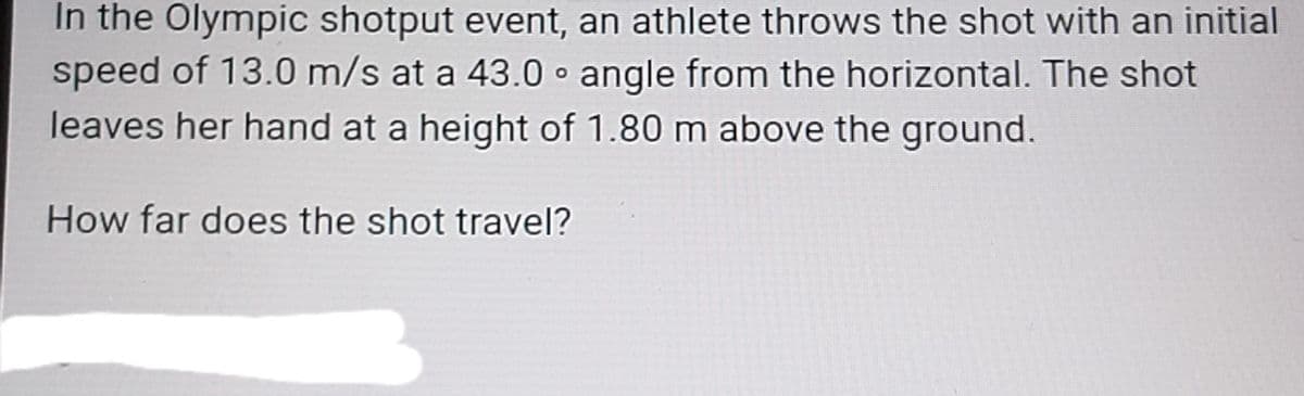 In the Olympic shotput event, an athlete throws the shot with an initial
speed of 13.0 m/s at a 43.0 angle from the horizontal. The shot
leaves her hand at a height of 1.80 m above the ground.
How far does the shot travel?
