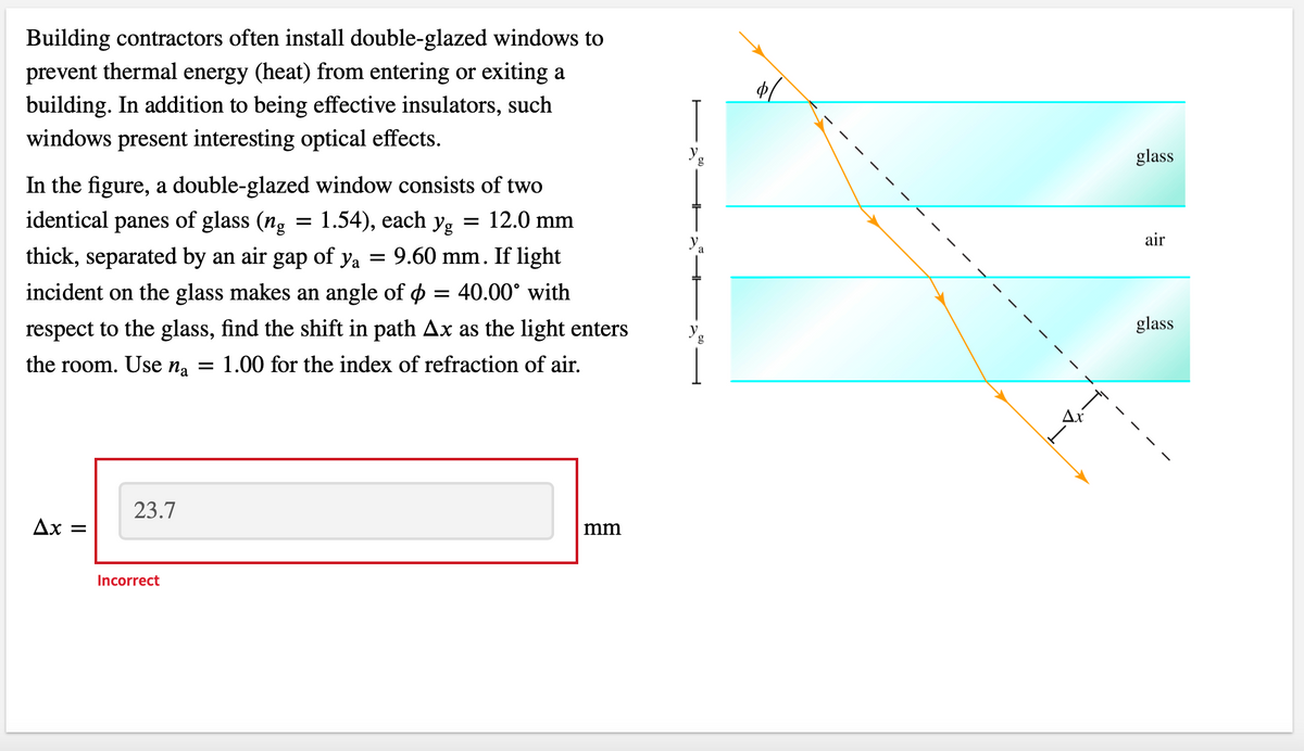 Building contractors often install double-glazed windows to
prevent thermal energy (heat) from entering or exiting a
building. In addition to being effective insulators, such
windows present interesting optical effects.
In the figure, a double-glazed window consists of two
identical panes of glass (ng = 1.54), each yg = 12.0 mm
thick, separated by an air gap of ya = 9.60 mm. If light
incident on the glass makes an angle of ¢ = 40.00° with
respect to the glass, find the shift in path Ax as the light enters
the room. Use na = 1.00 for the index of refraction of air.
Ax =
23.7
Incorrect
mm
g
a
glass
air
glass