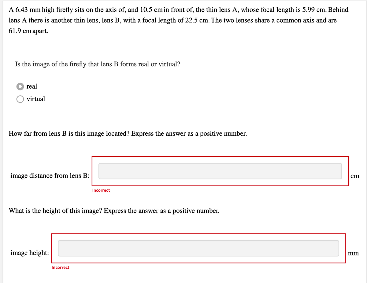 A 6.43 mm high firefly sits on the axis of, and 10.5 cm in front of, the thin lens A, whose focal length is 5.99 cm. Behind
lens A there is another thin lens, lens B, with a focal length of 22.5 cm. The two lenses share a common axis and are
61.9 cm apart.
Is the image of the firefly that lens B forms real or virtual?
real
virtual
How far from lens B is this image located? Express the answer as a positive number.
image distance from lens B:
What is the height of this image? Express the answer as a positive number.
image height:
Incorrect
Incorrect
cm
mm