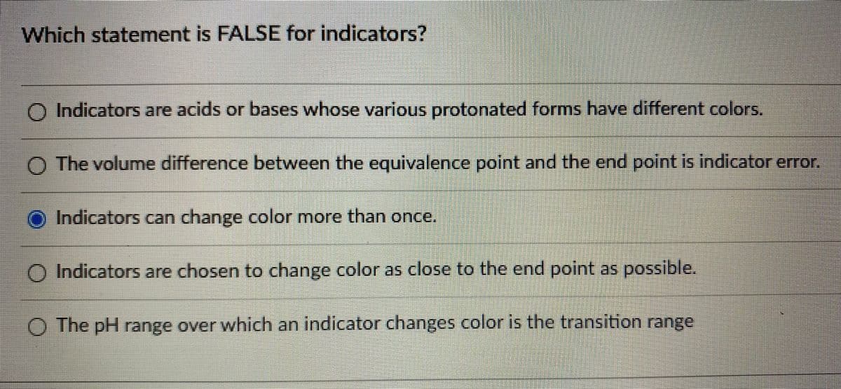 Which statement is FALSE for indicators?
% %3D
O Indicators are acids or bases whose various protonated forms have different colors,
O The volume diffference between the equivalence point and the end point is indicator error,
O Indicators can change color more than once.
O Indicators are chosen to change color as close to the end point as possible,
O The pH range over which an indicator changes color is the transition range
