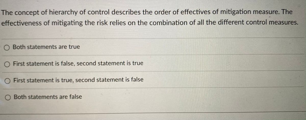 The concept of hierarchy of control describes the order of effectives of mitigation measure. The
effectiveness of mitigating the risk relies on the combination of all the different control measures.
O Both statements are true
O First statement is false, second statement is true
O First statement is true, second statement is false
O Both statements are false
