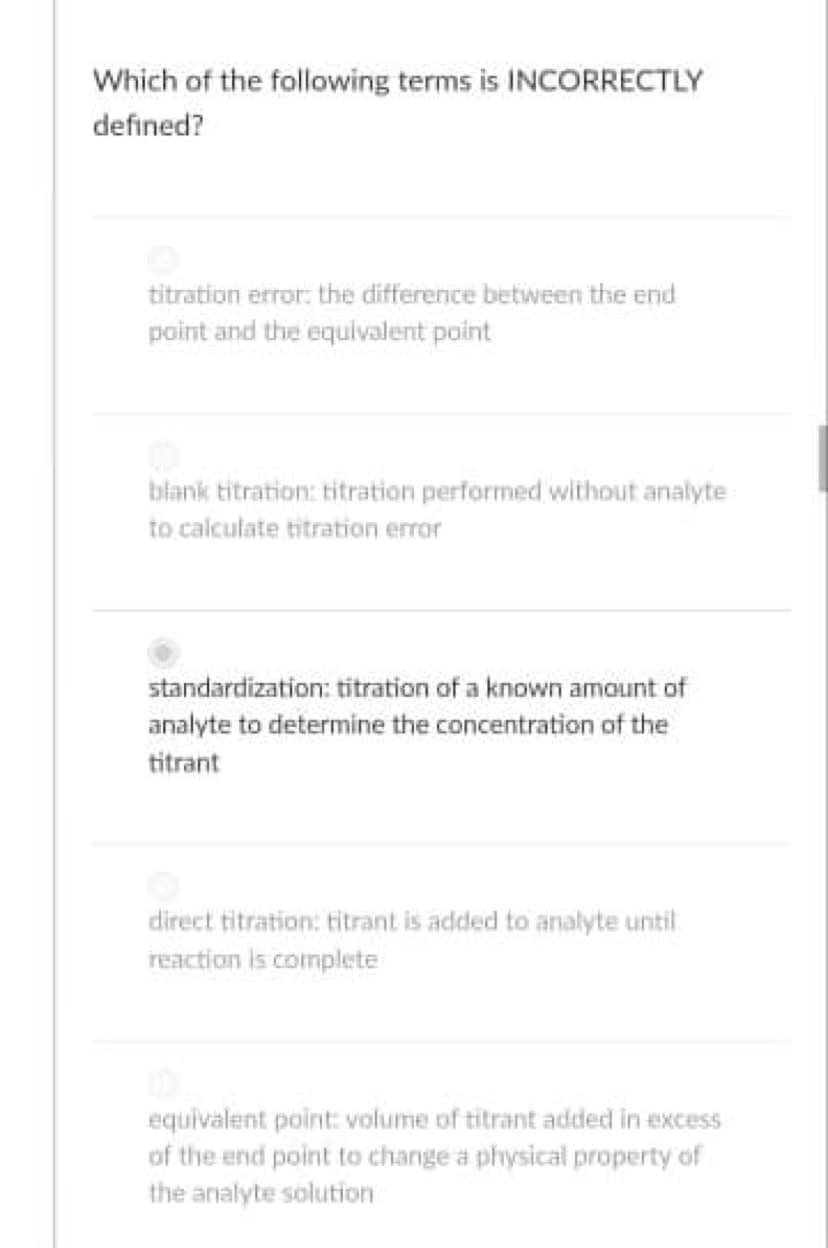 Which of the following terms is INCORRECTLY
defined?
titration error: the difference between the end
point and the equivalent point
blank titration: titration performed without analyte
to calculate titration error
standardization: titration of a known amount of
analyte to determine the concentration of the
titrant
direct titration: titrant is added to analyte until
reaction is complete
equivalent point: volume of titrant added in excess
of the end point to change a physical property of
the analyte solution
