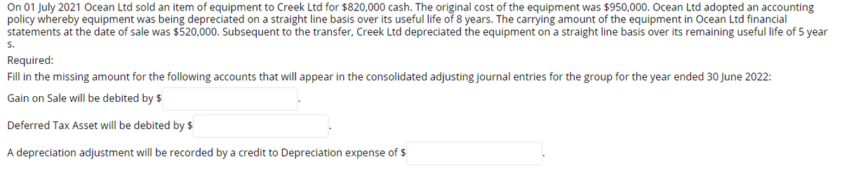 On 01 July 2021 Ocean Ltd sold an item of equipment to Creek Ltd for $820,000 cash. The original cost of the equipment was $950,000. Ocean Ltd adopted an accounting
policy whereby equipment was being depreciated on a straight line basis over its useful life of 8 years. The carrying amount of the equipment in Ocean Ltd financial
statements at the date of sale was $520,000. Subsequent to the transfer, Creek Ltd depreciated the equipment on a straight line basis over its remaining useful life of 5 year
S.
Required:
Fill in the missing amount for the following accounts that will appear in the consolidated adjusting journal entries for the group for the year ended 30 June 2022:
Gain on Sale will be debited by $
Deferred Tax Asset will be debited by $
A depreciation adjustment will be recorded by a credit to Depreciation expense of $