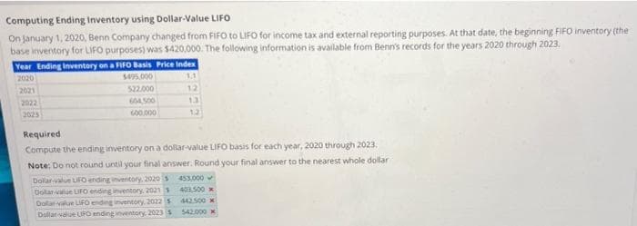 Computing Ending Inventory using Dollar-Value LIFO
On January 1, 2020, Benn Company changed from FIFO to LIFO for income tax and external reporting purposes. At that date, the beginning FIFO inventory (the
base inventory for LIFO purposes) was $420,000. The following information is available from Benn's records for the years 2020 through 2023.
Year Ending Inventory on a FIFO Basis Price Index
2020
$495.000
1.1
2021
522.000
12
2022
604,500
1.3
2023
600.000
12
Required
Compute the ending inventory on a dollar-value LIFO basis for each year, 2020 through 2023.
Note: Do not round until your final answer. Round your final answer to the nearest whole dollar
453,000
403,500
Dollar-value LIFO ending inventory, 2020 s
Dolar value LIFO ending inventory, 2021
Dollar-value LIFO ending inventory. 2022 s
Dollar value LIFO ending inventory, 2023 S
442.500
$42.000 x