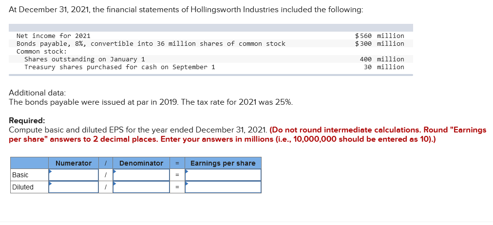 At December 31, 2021, the financial statements of Hollingsworth Industries included the following:
$ 560 million
$ 300 million
Net income for 2021
Bonds payable, 8%, convertible into 36 million shares of common stock
Common stock:
Shares outstanding on January 1
Treasury shares purchased for cash on September 1
400 million
30 million
Additional data:
The bonds payable were issued at par in 2019. The tax rate for 2021 was 25%.
Required:
Compute basic and diluted EPS for the year ended December 31, 2021. (Do not round intermediate calculations. Round "Earnings
per share" answers to 2 decimal places. Enter your answers in millions (i.e., 10,000,000 should be entered as 10).)
Numerator
Denominator
Earnings per share
Basic
Diluted
