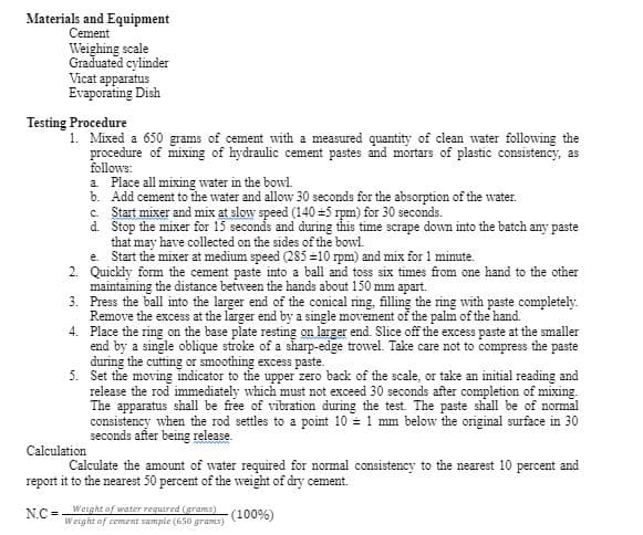 Materials and Equipment
Cement
Weighing scale
Graduated cylinder
Vicat apparatus
Evaporating Dish
Testing Procedure
1. Mixed a 650 grams of cement with a measured quantity of clean water following the
procedure of mixing of hydraulic cement pastes and mortars of plastic consistency, as
follows:
a Place all mixing water in the bowl.
b. Add cement to the water and allow 30 seconds for the absorption of the water.
c Start mixer and mix at sloy speed (140 =5 rpm) for 30 seconds.
d. Stop the mixer for 15 seconds and during this time scrape down into the batch any paste
that may have collected on the sides of the bowl.
e. Start the mixer at medium speed (285 =10 rpm) and mix for 1 minute.
2. Quickly form the cement paste into a ball and toss six times from one hand to the other
maintaining the distance between the hands about 150 mm apart.
3. Press the ball into the larger end of the conical ring, filling the ring with paste completely.
Remove the excess at the larger end by a single movement of the palm of the hand.
4. Place the ring on the base plate resting on larger end. Slice off the excess paste at the smaller
end by a single oblique stroke of a sharp-edge trowel. Take care not to compress the paste
during the cutting or smoothing excess paste.
5. Set the moving indicator to the upper zero back of the scale, or take an initial reading and
release the rod immediately which must not exceed 30 seconds after completion of mixing.
The apparatus shall be free of vibration during the test The paste shall be of normal
consistency when the rod settles to a point 10 = 1 mm below the original surface in 30
seconds after being release.
Calculation
Calculate the amount of water required for normal consistency to the nearest 10 percent and
report it to the nearest 50 percent of the weight of dry cement.
N.C =-
Wetght of water required (grams)
Weight of cement sample (650 grams)
(100%)
