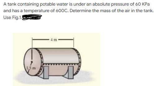 A tank containing potable water is under an absolute pressure of 60 KPa
and has a temperature of 600C. Determine the mass of the air in the tank.
Use Fig.1.
15 m
