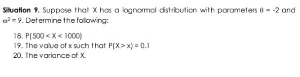 Situation 9. Suppose that X has a lognormal distribution with parameters 0 = -2 and
² = 9. Determine the following:
18. P(500 < X < 1000)
19. The value of x such that P(X>x) = 0.1
20. The variance of X.