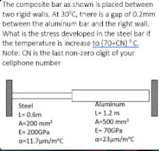 The composite bar as shown is placed between
two rigid walls. At 30°C, there is a gap of 0.2mm
between the aluminum bar and the right wall.
What is the stress developed in the steel bar if
the temperature is increase to (70+CN) °C
Note: CN is the last non-zero digit of your
cellphone number
Steel
Aluminum
L- 0.6m
L-1.2 m
A=200 mm
A=500 mm
E- 200GPA
E- 70GPA
a=11.7um/m'C
a-23um/m°C
