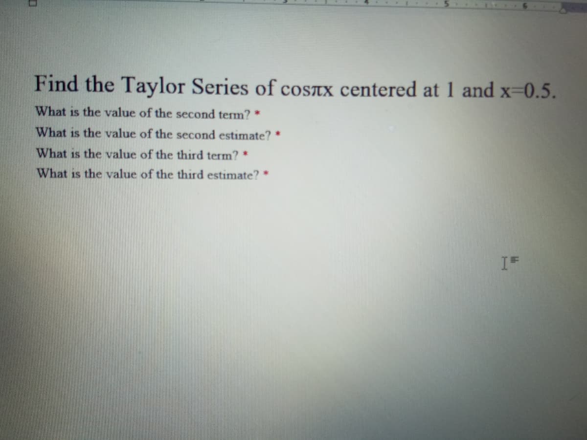 Find the Taylor Series of cosTx centered at 1 and x-0.5.
What is the value of the second term?*
What is the value of the second estimate? *
What is the value of the third term? *
What is the value of the third estimate? *

