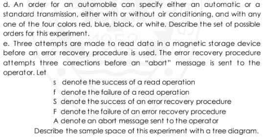 d. An order for an automobile can specify either an automatic or a
standard transmission, either with or without air conditioning, and with any
one of the four colors red, blue, black, or white. Describe the set of possible
orders for this experiment.
e. Three attempts are made to read data in a magnetic storage device
before an error recovery procedure is used. The error recovery procedure
attempts three corrections before an "abort" message is sent to the
operator. Let
s denote the success of a read operation
f denote the failure of a read operation
S denote the success of an error recovery procedure
F denote the failure of an error recovery procedure
A denote an abort message sent to the operator
Describe the sample space of this experiment with a tree diagram.