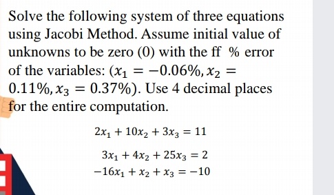 Solve the following system of three equations
using Jacobi Method. Assume initial value of
unknowns to be zero (0) with the ff % error
of the variables: (x1 = -0.06%, x2 =
0.11%, x3 = 0.37%). Use 4 decimal places
for the entire computation.
2x, + 10x2 + 3x3 = 11
3x1 + 4x2 + 25x3 = 2
%3D
-16x1 + x2 + x3 = -10
