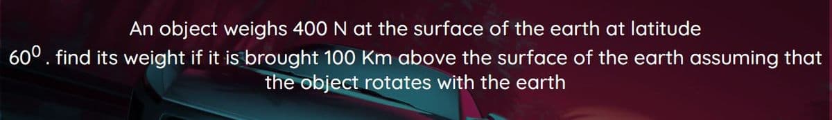 An object weighs 400 N at the surface of the earth at latitude
60°. find its weight if it is brought 100 Km above the surface of the earth assuming that
the object rotates with the earth
