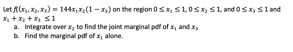 Let f (x1, X2, X3) = 144x1x2(1 – x3) on the region 0 <x1 < 1, 0< X2 < 1, and 0< x3 <1 and
X1 + x2 + X3 <1
a. Integrate over x2 to find the joint marginal pdf of x1 and x3
b. Find the marginal pdf of x alone.
