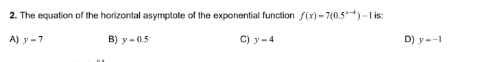 2. The equation of the horizontal asymptote of the exponential function f(x)=7(0.5*4)–-1 is:
A) y = 7
в) у - 0.5
C) y = 4
D) y =-1
