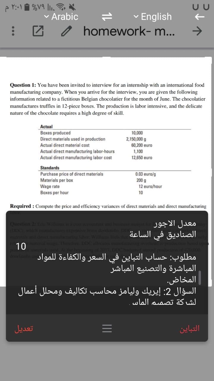 p r:-1 %V9 |.
Arabic
English
homework- m...
Question 1: You have been invited to interview for an internship with an international food
manufacturing company. When you arrive for the interview, you are given the following
information related to a fictitious Belgian chocolatier for the month of June. The chocolatier
manufactures truffles in 12-piece boxes. The production is labor intensive, and the delicate
nature of the chocolate requires a high degree of skill.
Actual
Boxes produced
10,000
2,150,000 g
60,200 euro
Direct materials used in production
Actual direct material cost
Actual direct manufacturing labor-hours
Actual direct manufacturing labor cost
1,100
12,650 euro
Standards
Purchase price of direct materials
Materials per box
Wage rate
Boxes per hour
0.03 euro/g
200 g
12 euro/hour
10
Required : Compute the price and efficiency variances of direct materials and direct manufacturing
Question 2: Eric Williams is a cost accountant and husiness analy
DDC), which manufactures expensive briss dootknobs. DD
aterials and direct manufacturing labor. Williams feels that
material usage. Therefore. DDC allocates manufacnming
aterials used Atthie beginning of 2017, DDC b
معدل الأجور
الصناديق في الساعة
10
مطلوب: حساب التباين في السعر والكفاءة ل لمواد
orkn
المباشرة والتصنيع المباشر
المخاض.
السؤال 2: إيريك ولیامز محاسب تكاليف ومحل ل أعمال
الشركة تصميم الماس
تعديل
التباین

