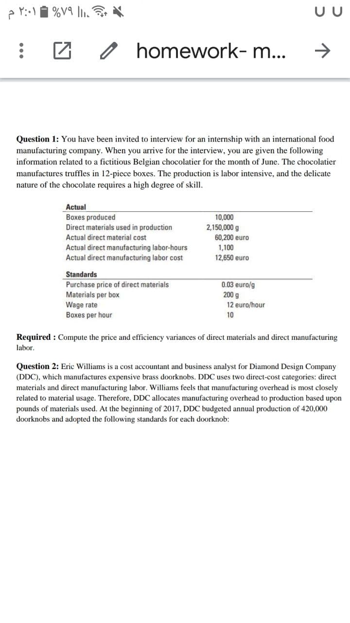 %V9 l.
UU
o homework- m...
->
Question 1: You have been invited to interview for an internship with an international food
manufacturing company. When you arrive for the interview, you are given the following
information related to a fictitious Belgian chocolatier for the month of June. The chocolatier
manufactures truffles in 12-piece boxes. The production is labor intensive, and the delicate
nature of the chocolate requires a high degree of skill.
Actual
Boxes produced
Direct materials used in production
10,000
2,150,000 g
60,200 euro
Actual direct material cost
Actual direct manufacturing labor-hours
Actual direct manufacturing labor cost
1,100
12,650 euro
Standards
Purchase price of direct materials
Materials per box
0.03 euro/g
200 g
12 euro/hour
Wage rate
Boxes per hour
10
Required : Compute the price and efficiency variances of direct materials and direct manufacturing
labor.
Question 2: Eric Williams is a cost accountant and business analyst for Diamond Design Company
(DDC), which manufactures expensive brass doorknobs. DDC uses two direct-cost categories: direct
materials and direct manufacturing labor. Williams feels that manufacturing overhead is most closely
related to material usage. Therefore, DDC allocates manufacturing overhead to production based upon
pounds of materials used. At the beginning of 2017, DDC budgeted annual production of 420,000
doorknobs and adopted the following standards for each doorknob:
