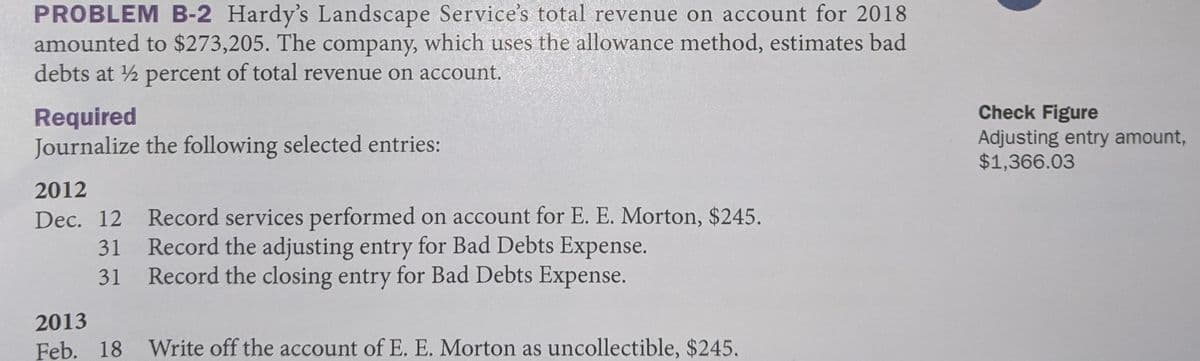 PROBLEM B-2 Hardy's Landscape Service's total revenue on account for 2018
amounted to $273,205. The company, which uses the allowance method, estimates bad
debts at 2 percent of total revenue on account.
Check Figure
Required
Journalize the following selected entries:
Adjusting entry amount,
$1,366.03
2012
Dec. 12 Record services performed on account for E. E. Morton, $245.
31 Record the adjusting entry for Bad Debts Expense.
31 Record the closing entry for Bad Debts Expense.
2013
Feb. 18
Write off the account of E. E. Morton as uncollectible, $245.

