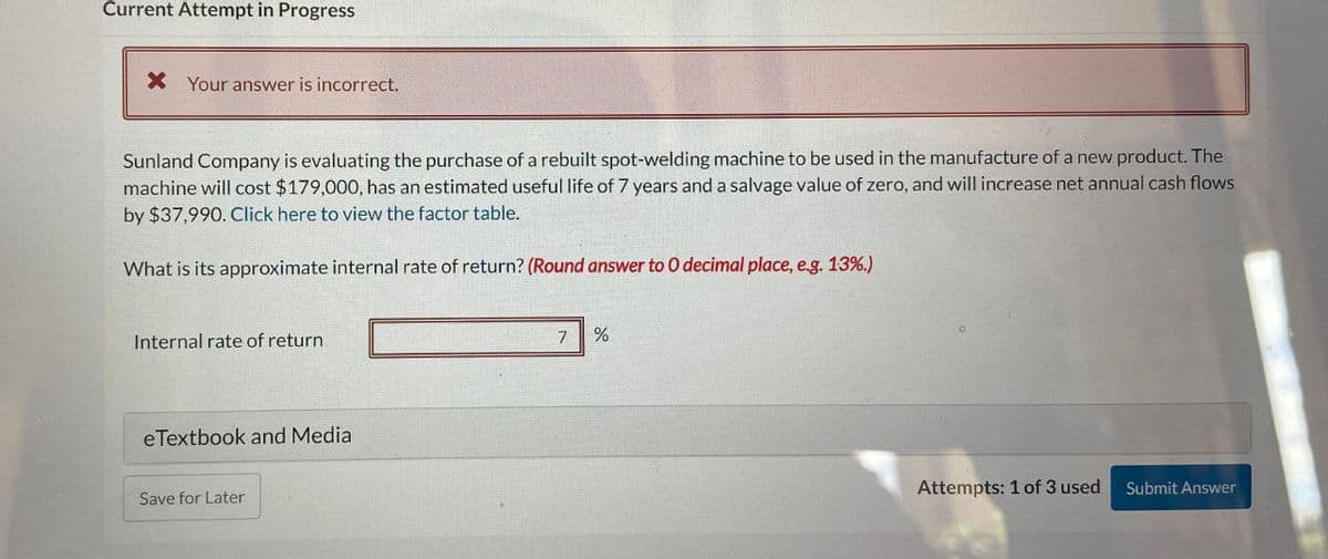 Current Attempt in Progress
×
Your answer is incorrect.
Sunland Company is evaluating the purchase of a rebuilt spot-welding machine to be used in the manufacture of a new product. The
machine will cost $179,000, has an estimated useful life of 7 years and a salvage value of zero, and will increase net annual cash flows
by $37,990. Click here to view the factor table.
What is its approximate internal rate of return? (Round answer to O decimal place, e.g. 13%.)
Internal rate of return
eTextbook and Media
Save for Later
7
%
Attempts: 1 of 3 used
Submit Answer