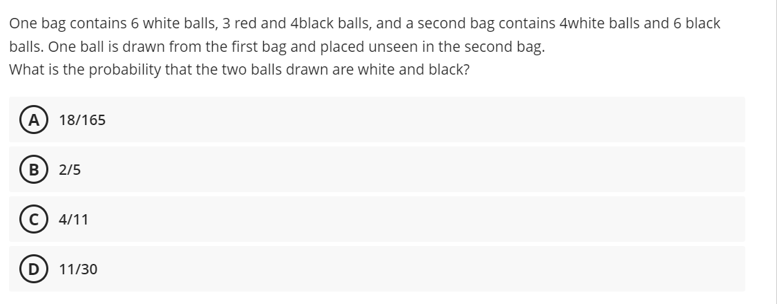 One bag contains 6 white balls, 3 red and 4black balls, and a second bag contains 4white balls and 6 black
balls. One ball is drawn from the first bag and placed unseen in the second bag.
What is the probability that the two balls drawn are white and black?
18/165
2/5
4/11
11/30
