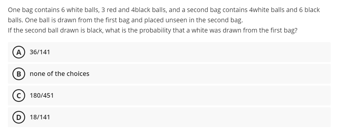 One bag contains 6 white balls, 3 red and 4black balls, and a second bag contains 4white balls and 6 black
balls. One ball is drawn from the first bag and placed unseen in the second bag.
If the second ball drawn is black, what is the probability that a white was drawn from the first bag?
A
36/141
В
none of the choices
180/451
18/141
