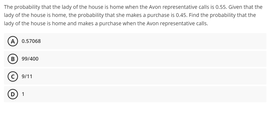 The probability that the lady of the house is home when the Avon representative calls is 0.55. Given that the
lady of the house is home, the probability that she makes a purchase is 0.45. Find the probability that the
lady of the house is home and makes a purchase when the Avon representative calls.
A
0.57068
В
99/400
(c) 9/11
1
