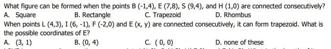 What figure can be formed when the points B (-1,4), E (7,8), S (9,4), and H (1,0) are connected consecutively?
A. Square
C. Trapezoid
B. Rectangle
D. Rhombus
When points L (4,3), I (6, -1), F (-2,0) and E (x, y) are connected consecutively, it can form trapezoid. What is
the possible coordinates of E?
А. (3, 1)
B. (0, 4)
C. (0, 0)
D. none of these
