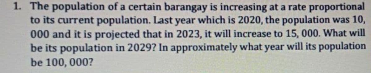 1. The population of a certain barangay is increasing at a rate proportional
to its current population. Last year which is 2020, the population was 10,
000 and it is projected that in 2023, it will increase to 15, 000. What will
be its population in 2029? In approximately what year will its population
be 100, 000?
