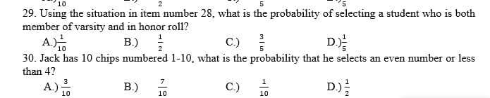 2
5
29. Using the situation in item number 28, what is the probability of selecting a student who is both
member of varsity and in honor rol1?
A.)
B.)
C.)
3
10
5
30. Jack has 10 chips numbered 1-10, what is the probability that he selects an even number or less
than 4?
D
7
1
A.)
В)
C.)
D)를
10
10
10
