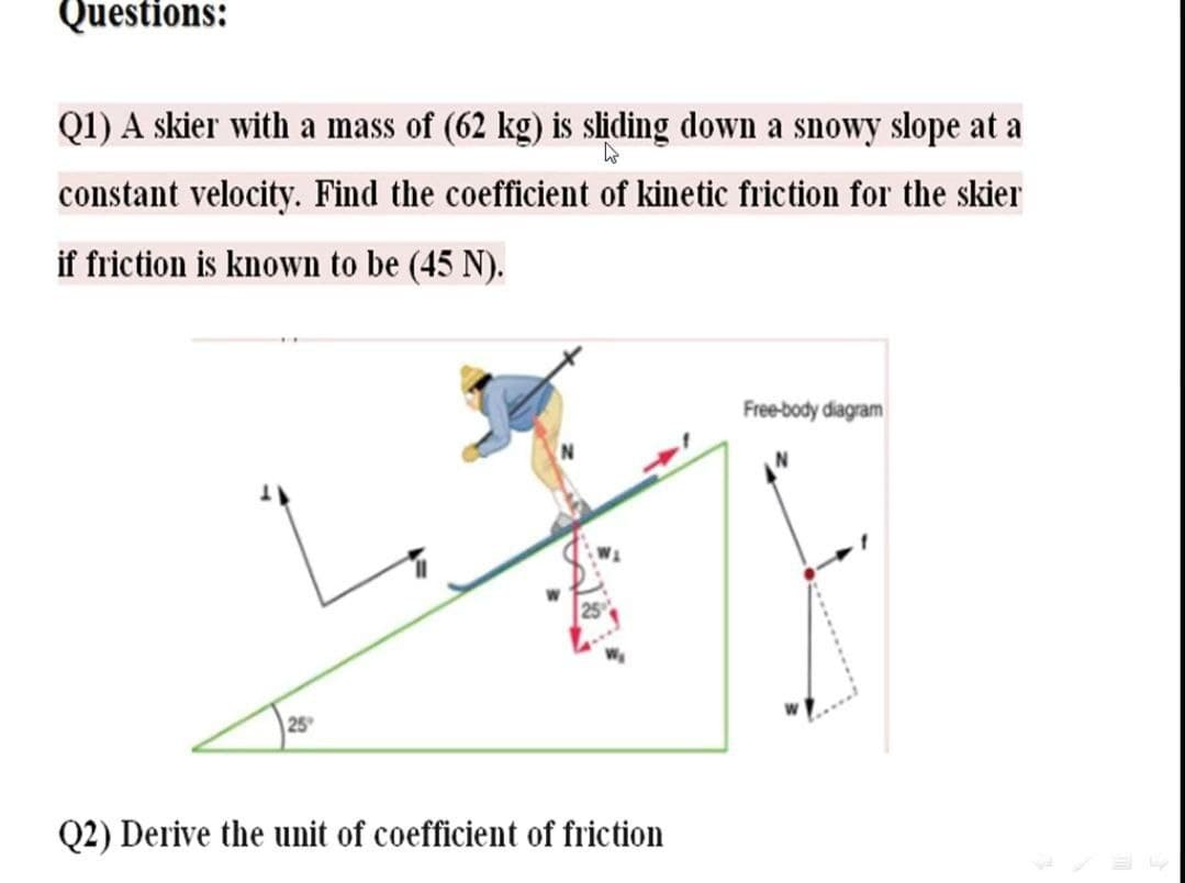 Questions:
Q1) A skier with a mass of (62 kg) is sliding down a snowy slope at a
constant velocity. Find the coefficient of kinetic friction for the skier
if friction is known to be (45 N).
Free-body diagram
25
Q2) Derive the unit of coefficient of friction
