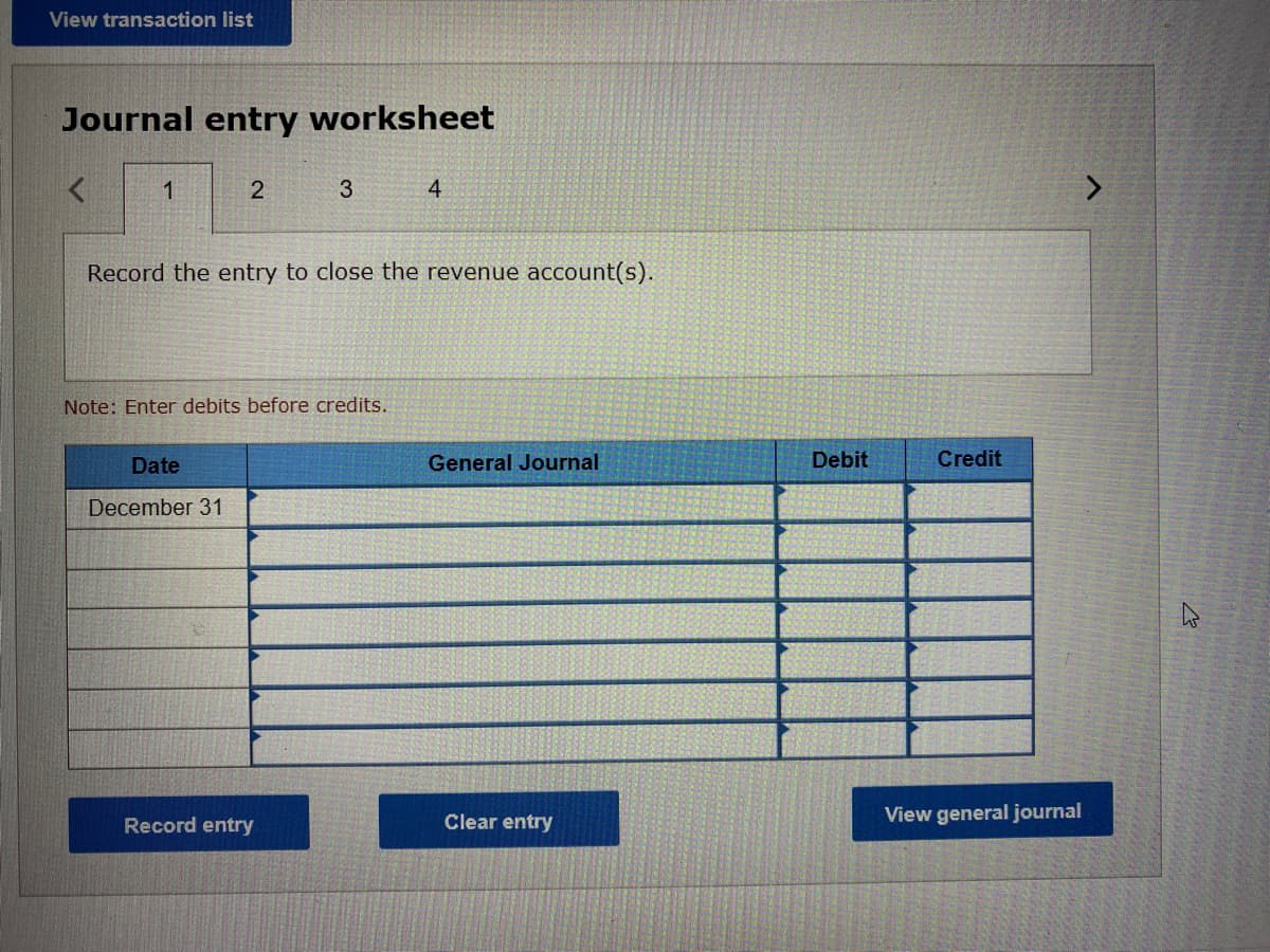 View transaction list
Journal entry worksheet
<
1
2
Date
December 31
3
Record the entry to close the revenue account(s).
Note: Enter debits before credits.
Record entry
4
General Journal
Clear entry
Debit
Credit
View general journal