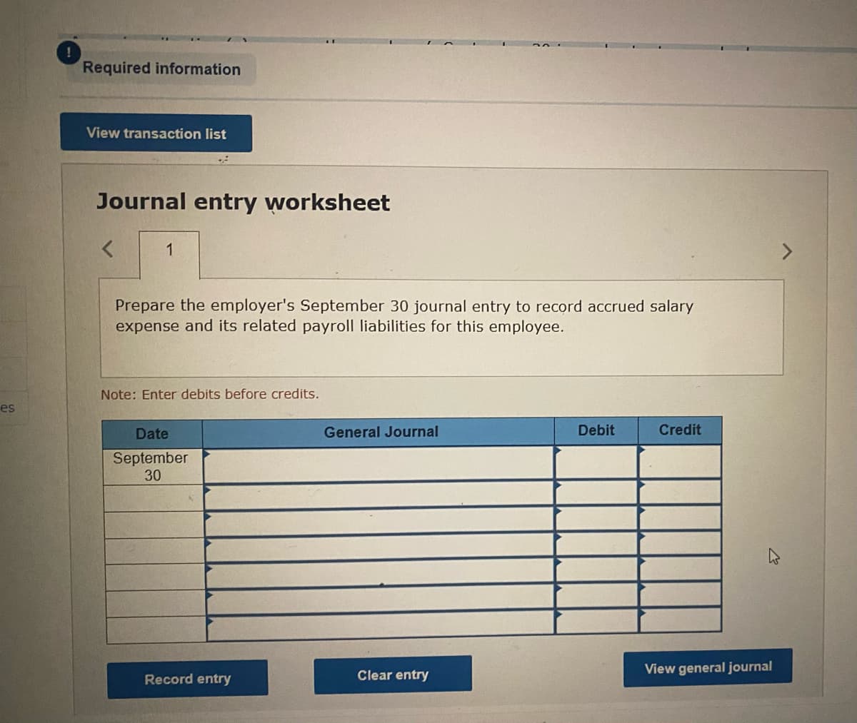 es
Required information
View transaction list
Journal entry worksheet
< 1
Prepare the employer's September 30 journal entry to record accrued salary
expense and its related payroll liabilities for this employee.
Note: Enter debits before credits.
Date
September
30
Record entry
General Journal
Clear entry
Debit
Credit
View general journal