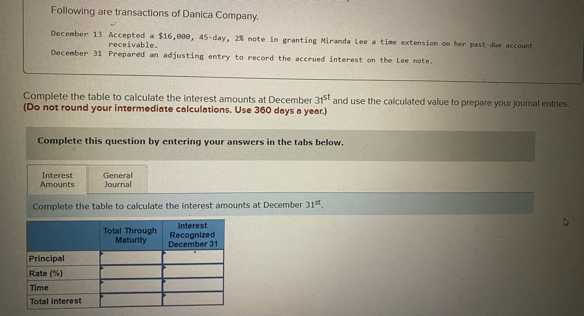 Following are transactions of Danica Company.
December 13 Accepted a $16,000, 45-day, 2% note in granting Miranda Lee a time extension on her past-due account
receivable.
December 31 Prepared an adjusting entry to record the accrued interest on the Lee note.
Complete the table to calculate the interest amounts at December 31st and use the calculated value to prepare your journal entries.
(Do not round your intermediate calculations. Use 360 days a year.)
Complete this question by entering your answers in the tabs below.
Interest
Amounts
General
Journal
Complete the table to calculate the interest amounts at December 31st.
Interest
Recognized
December 31
Principal
Rate (%)
Time
Total interest
Total Through
Maturity
4