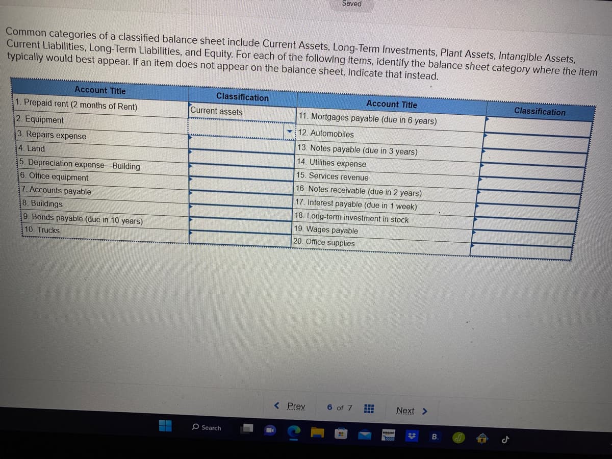 Common categories of a classified balance sheet include Current Assets, Long-Term Investments, Plant Assets, Intangible Assets,
Current Liabilities, Long-Term Liabilities, and Equity. For each of the following items, identify the balance sheet category where the item
typically would best appear. If an item does not appear on the balance sheet, indicate that instead.
Account Title
1. Prepaid rent (2 months of Rent)
2. Equipment
3. Repairs expense
4. Land
5. Depreciation expense-Building
6. Office equipment
7. Accounts payable
8. Buildings
9. Bonds payable (due in 10 years)
10. Trucks
Classification
Current assets
Search
Saved
Account Title
11. Mortgages payable (due in 6 years)
12. Automobiles
13. Notes payable (due in 3 years)
14. Utilities expense
15. Services revenue
16. Notes receivable (due in 2 years)
17. Interest payable (due in 1 week)
18. Long-term investment in stock
19. Wages payable
20. Office supplies
< Prev
6 of 7 #
Next >
Classification