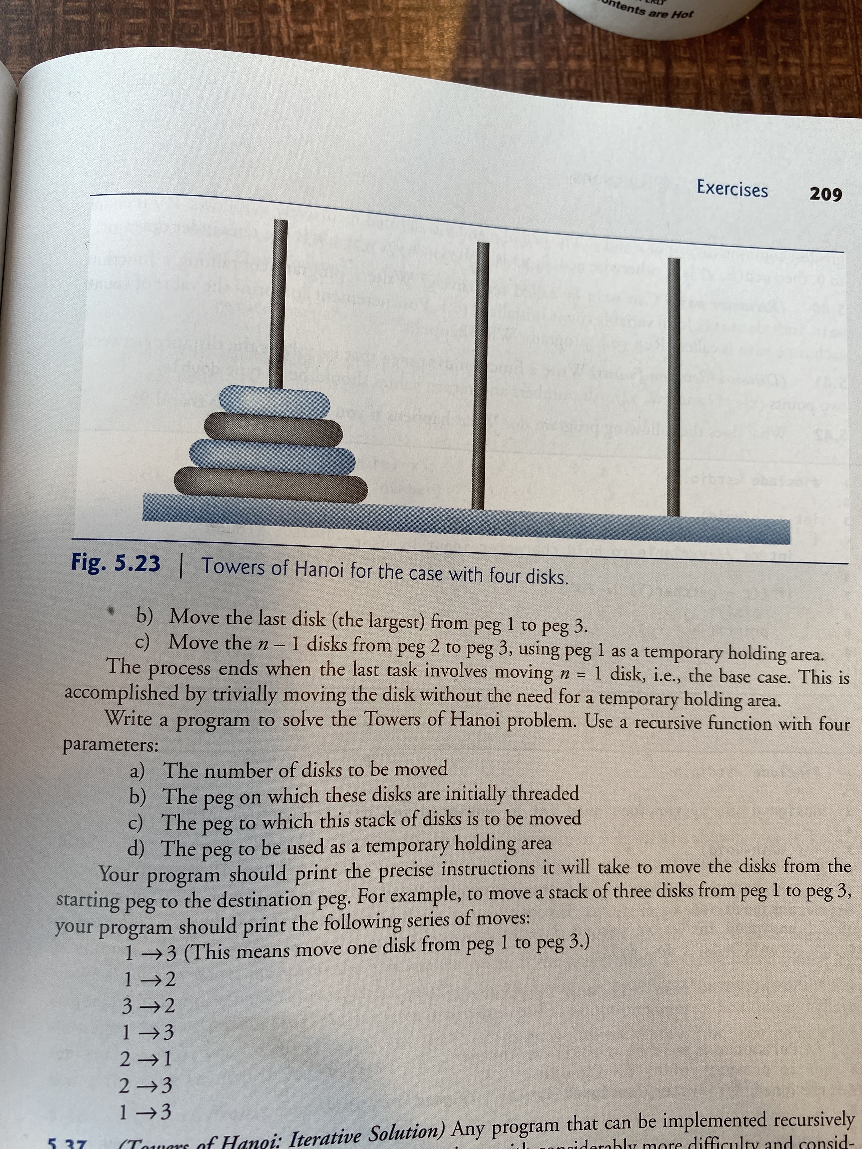 htents are Hot
Exercises
209
Fig. 5.23
Towers of Hanoi for the case with four disks.
Chato
b) Move the last disk (the largest) from peg 1 to peg 3.
c) Move then-1 disks from peg 2 to peg 3, using peg 1 as a temporary holding area.
The process ends when the last task involves moving n =
accomplished by trivially moving the disk without the need for a temporary holding area.
Write a program to solve the Towers of Hanoi problem. Use a recursive function with four
1 disk, i.e., the base case. This is
parameters:
a) The number of disks to be moved
b) The peg on which these disks are initially threaded
c) The
d) The peg to be used as a temporary holding area
Your
to which this stack of disks is to be moved
peg
program should print the precise instructions it will take to move the disks from the
starting peg to the destination peg. For example, to move a stack of three disks from peg 1 to peg 3,
your program should print the following series of moves:
1→3 (This means move one disk from peg 1 to peg 3.)
1 →2
3 2
1 →3
2 1
2 3
1 →3
(Towars of Hanoi: Iterative Solution) Any program that can be implemented recursively
ngiderably more difficulty and consid-
5. 37
