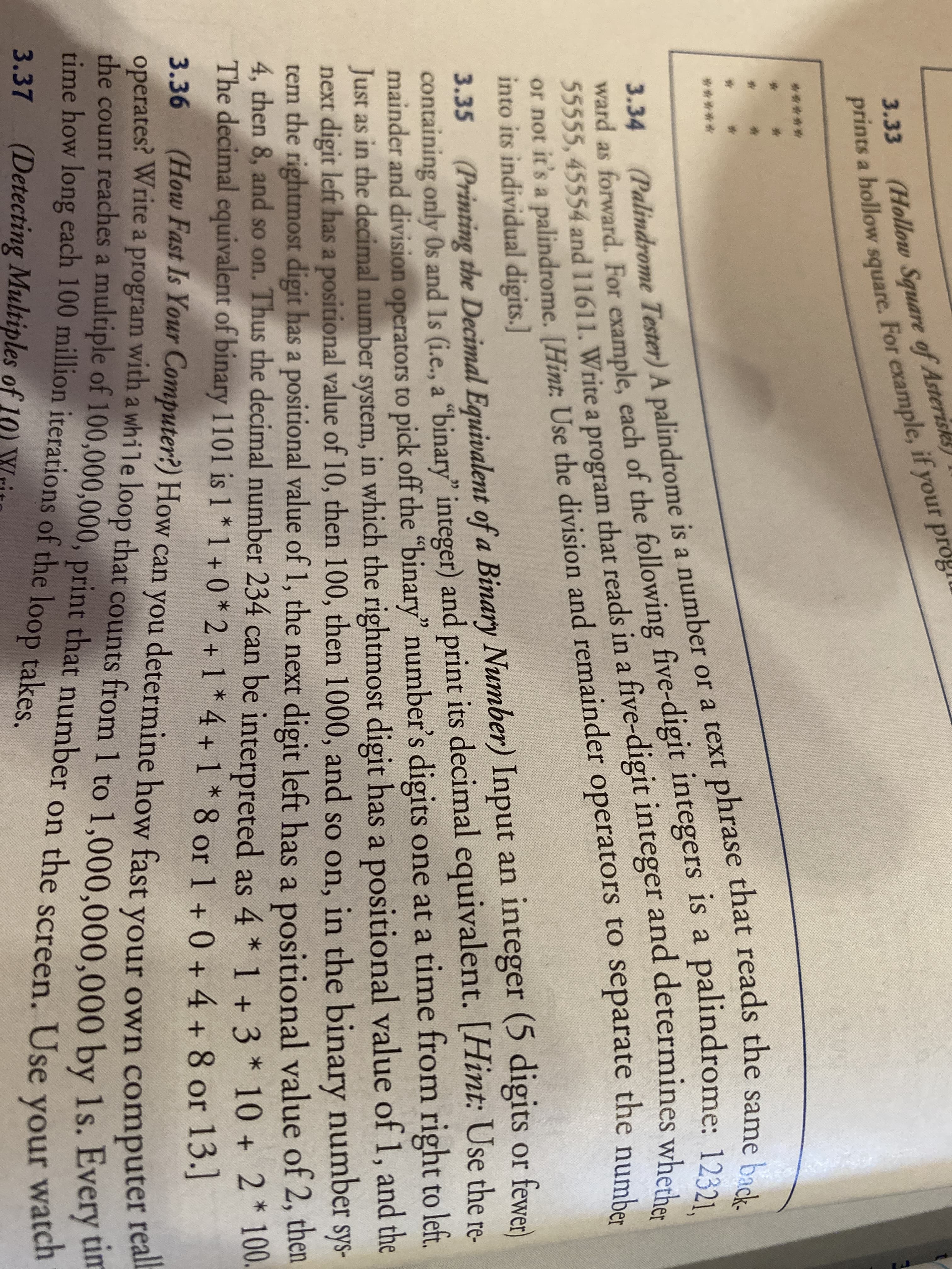 3.33
(Hollow Square of Asterisks)
prints a hollow square. For example, if your progru
23
******
ward as forward. For example, each of the following five-digit integers is a palindrome: 123
55555, 45554 and 11611. Write a program that reads in a five-digit integer and determines whod
or not it's a palindrome. [Hint: Use the division and remainder operators to separate the number
into its individual digits.]
(Palindrome Tester) A palindrome is a number or a text phrase that reads the same back.
3.34
3.35 (Printing the Decimal Equivalent of a Binary Number) Input an integer (5 digits or fewer)
containing only Os and Is (i.e., a "binary" integer) and print its decimal equivalent. [Hint: Use the re-
mainder and division operators to pick off the "binary" number's digits one at a time from right to left.
Just as in the decimal number system, in which the rightmost digit has a positional value of 1, and the
next digit left has a positional value of 10, then 100, then 1000, and so on, in the binary number sys-
tem the rightmost digit has a positional value of 1, the next digit left has a positional value of 2, then
4, then 8, and so on. Thus the decimal number 234 can be interpreted as 4 * 1 + 3 * 10 + 2* 100.
The decimal equivalent of binary 1101 is 1 * 1 + 0 * 2 +1 * 4 + 1 * 8 or 1 + 0 +4 + 8 or 13.]
3.36 (How Fast Is Your Computer?) How can you determine how fast your own computer
operates? Write a program with a while loop that counts from 1 to 1,000.000.000 by 1s. Every um
che count reaches a multiple of 100,000,000, print that number on the screen. Use your
ime how long each 100 million iterations of the loop takes.
realb
tim
3.37
(Detecting Multiples of 10)
watch
