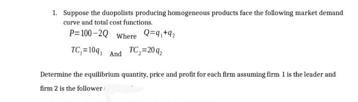 1. Suppose the duopolists producing homogeneous products face the following market demand
curve and total cost functions.
P=100 -2Q Where Q=4,+92
TC,=10q, And TC,=20q2
Determine the equilibrium quantity, price and profit for each firm assuming firm 1 is the leader and
firm 2 is the follower
