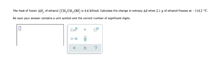 The heat of fusion AH, of ethanol (CH, CH, OH) is 4.6 kJ/mol, Calculate the change in entropy AS when 2.1 g of ethanol freezes at - 114.3 °C.
Be sure your answer contains a unit symbol and the correct number of significant digits.
음
