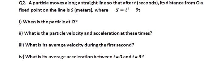 Q2. A particle moves along a straight line so that aftert (seconds), its distance from O a
fixed point on the line is S (meters), where s= t – r
i) When is the particle at O?
ii) What is the particle velocity and acceleration at these times?
i) What is its average velocity during the first second?
iv) What is its average acceleration between t=0 and t= 3?

