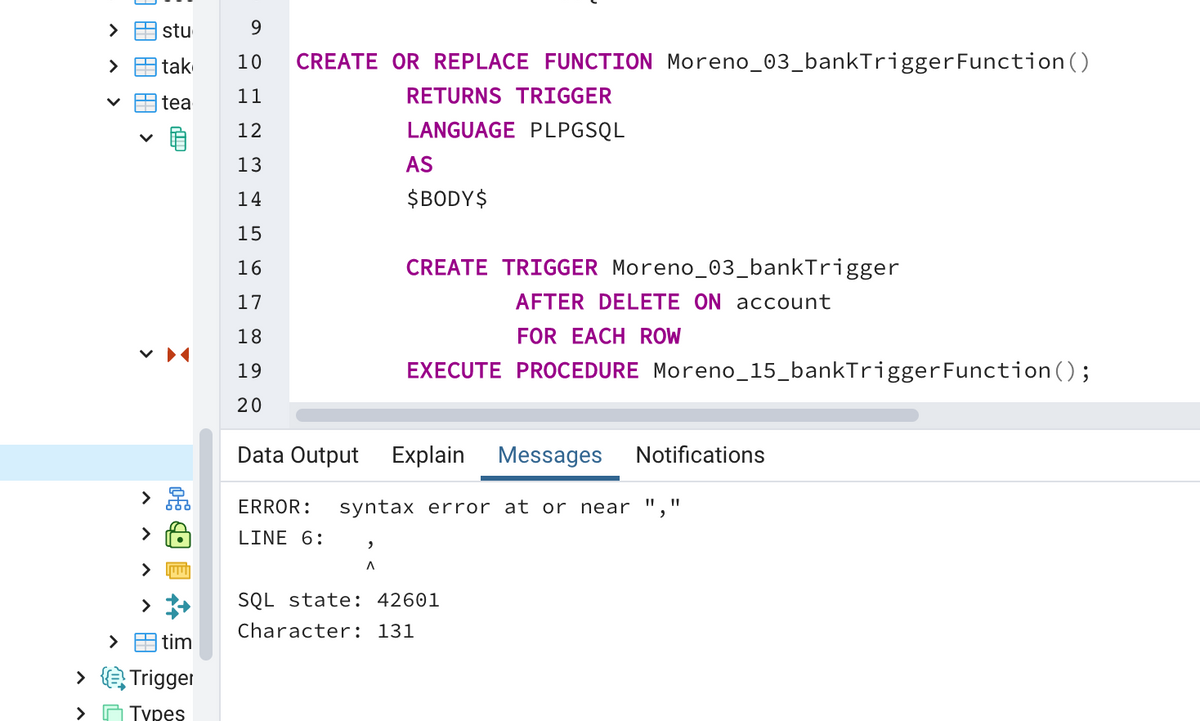 stu
tak
10
CREATE OR REPLACE FUNCTION Moreno_03_bankTriggerFunction ()
11
RETURNS TRIGGER
tea
12
LANGUAGE PLPGSQL
13
AS
14
$BODY$
15
16
CREATE TRIGGER Moreno_03_bankTrigger
17
AFTER DELETE ON account
18
FOR EACH ROW
19
EXECUTE PROCEDURE Moreno_15_bankTrigger Function ();
20
Data Output Explain
Messages
Notifications
>
ERROR:
syntax error at or near
II ||
LINE 6:
SQL state: 42601
Character: 131
>
A tim
> Trigger
> O Types
田
HI >
>

