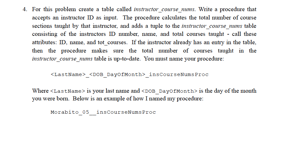4. For this problem create a table called instructor_course_nums. Write a procedure that
accepts an instructor ID as input. The procedure calculates the total number of course
sections taught by that instructor, and adds a tuple to the instructor_course_nums table
consisting of the instructors ID number, name, and total courses taught - call these
attributes: ID, name, and tot_courses. If the instructor already has an entry in the table,
then the procedure makes sure the total number of courses taught in the
instructor_course_nums table is up-to-date. You must name your procedure:
<LastName>_<DOB_Day0fMonth>_insCourseNumsProc
Where <LastName> is your last name and <DOB_DayofMonth> is the day of the month
you were born. Below is an example of how I named my procedure:
Morabito 05 inscourseNumsProc
