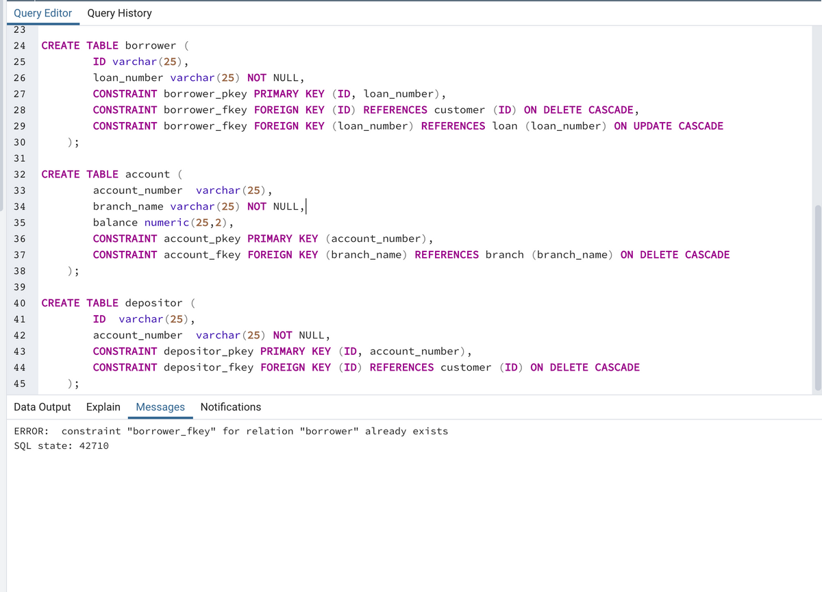 Query Editor Query History
23
24
CREATE TABLE borrower (
25
ID varchar (25),
26
loan_number varchar (25) NOT NULL,
27
CONSTRAINT borrower_pkey PRIMARY KEY (ID, loan_number),
28
CONSTRAINT borrower_fkey FOREIGN KEY (ID) REFERENCES customer (ID) ON DELETE CASCADE,
29
CONSTRAINT borrower_fkey FOREIGN KEY (loan_number) REFERENCES loan (loan_number) ON UPDATE CASCADE
30
) ;
31
32
CREATE TABLE account (
33
account_number
varchar(25),
34
branch_name varchar (25) NOT NULL,
35
balance numeric(25,2),
36
CONSTRAINT account_pkey PRIMARY KEY (account_number),
37
CONSTRAINT account_fkey FOREIGN KEY (branch_name) REFERENCES branch (branch_name) ON DELETE CASCADE
38
) ;
39
40
CREATE TABLE depositor (
41
ID
varchar(25),
42
account_number
varchar(25) NÓ
NULL,
43
CONSTRAINT depositor_pkey PRIMARY KEY (ID, account_number),
44
CONSTRAINT depositor_fkey FOREIGN KEY (ID) REFERENCES customer (ID) ON DELETE CASCADE
45
) ;
Data Output Explain
Messages
Notifications
ERROR:
constraint "borrower_fkey" for relation "borrower" already exists
SQL state: 42710
LO
