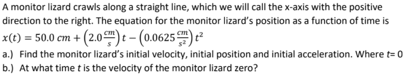 A monitor lizard crawls along a straight line, which we will call the x-axis with the positive
direction to the right. The equation for the monitor lizard's position as a function of time is
x(t) = 50.0 cm + (2.0) : - (0.0625) t²
a.) Find the monitor lizard's initial velocity, initial position and initial acceleration. Where t= 0
b.) At what time t is the velocity of the monitor lizard zero?
